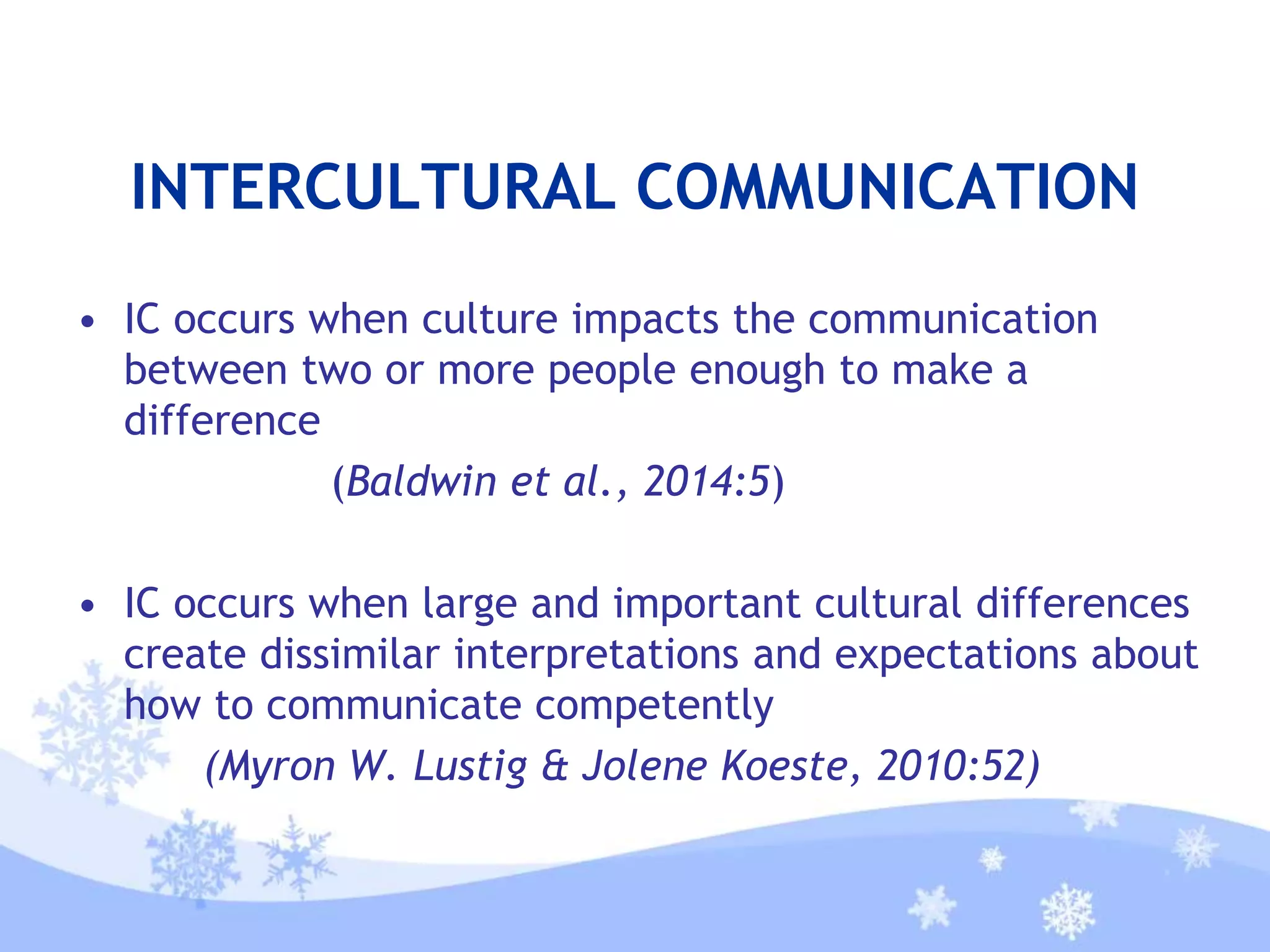INTERCULTURAL COMMUNICATION
• IC occurs when culture impacts the communication
between two or more people enough to make a
difference
(Baldwin et al., 2014:5)
• IC occurs when large and important cultural differences
create dissimilar interpretations and expectations about
how to communicate competently
(Myron W. Lustig & Jolene Koeste, 2010:52)
 
