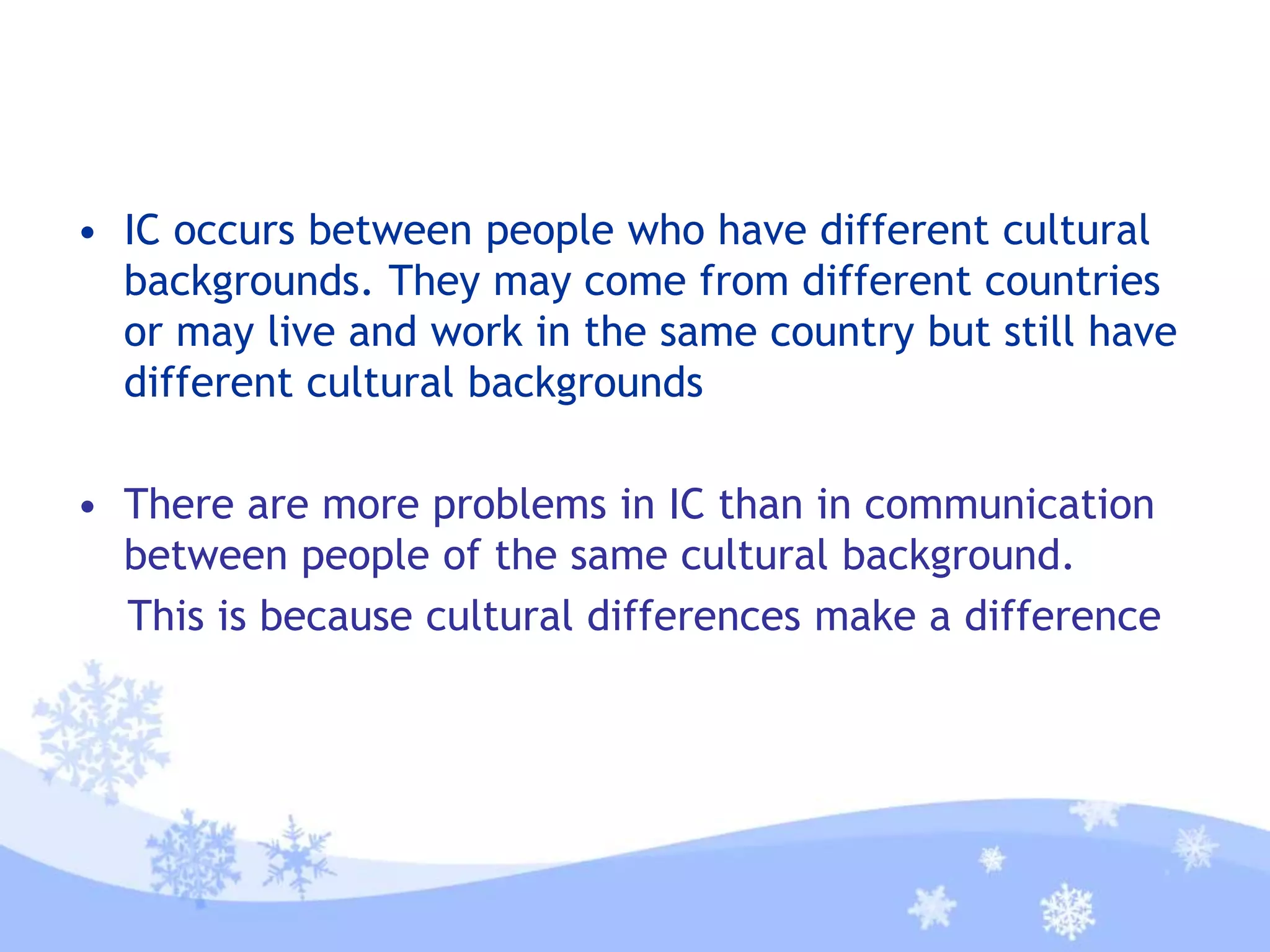 • IC occurs between people who have different cultural
backgrounds. They may come from different countries
or may live and work in the same country but still have
different cultural backgrounds
• There are more problems in IC than in communication
between people of the same cultural background.
This is because cultural differences make a difference
 