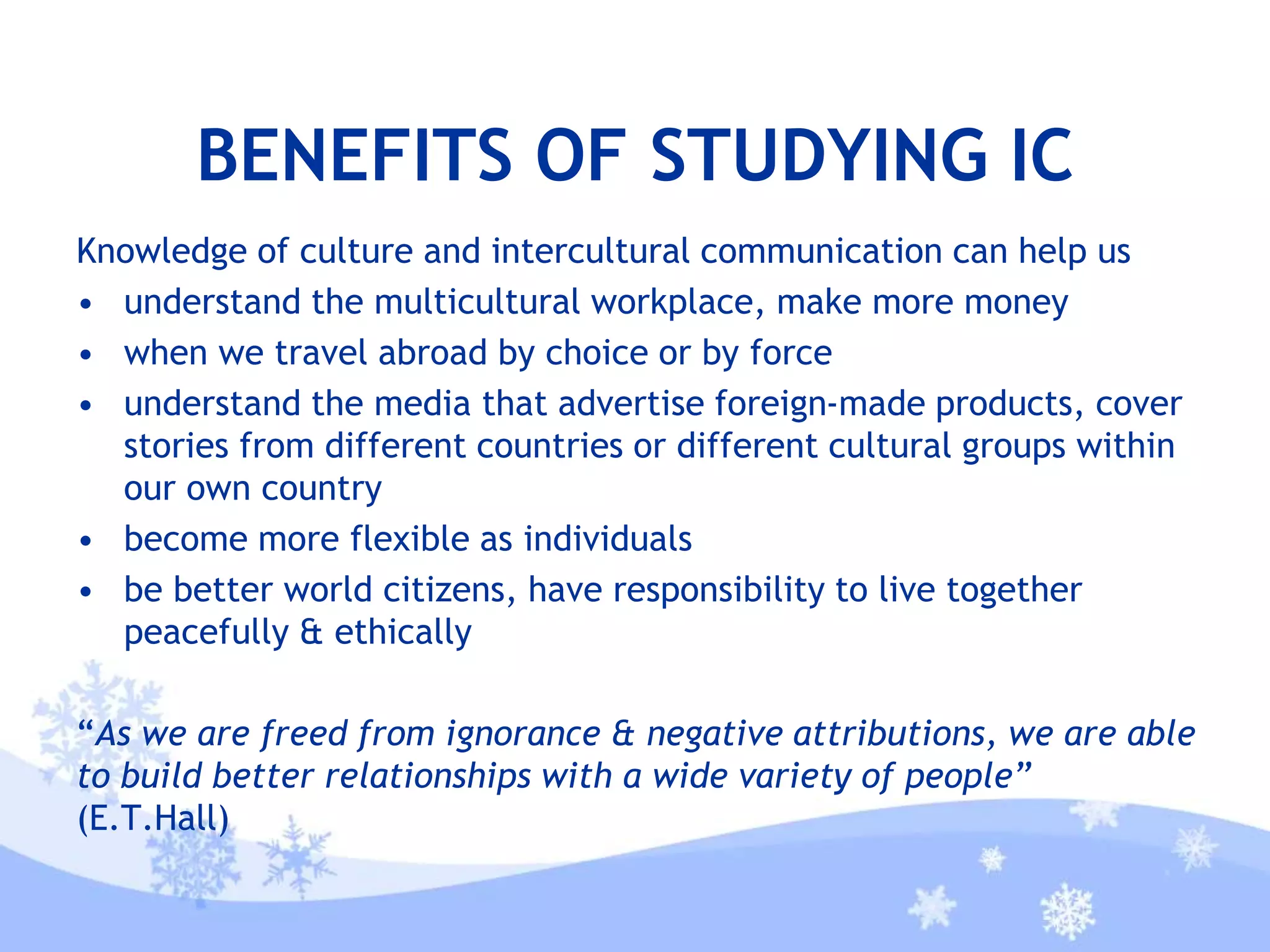 BENEFITS OF STUDYING IC
Knowledge of culture and intercultural communication can help us
• understand the multicultural workplace, make more money
• when we travel abroad by choice or by force
• understand the media that advertise foreign-made products, cover
stories from different countries or different cultural groups within
our own country
• become more flexible as individuals
• be better world citizens, have responsibility to live together
peacefully & ethically
“As we are freed from ignorance & negative attributions, we are able
to build better relationships with a wide variety of people”
(E.T.Hall)
 