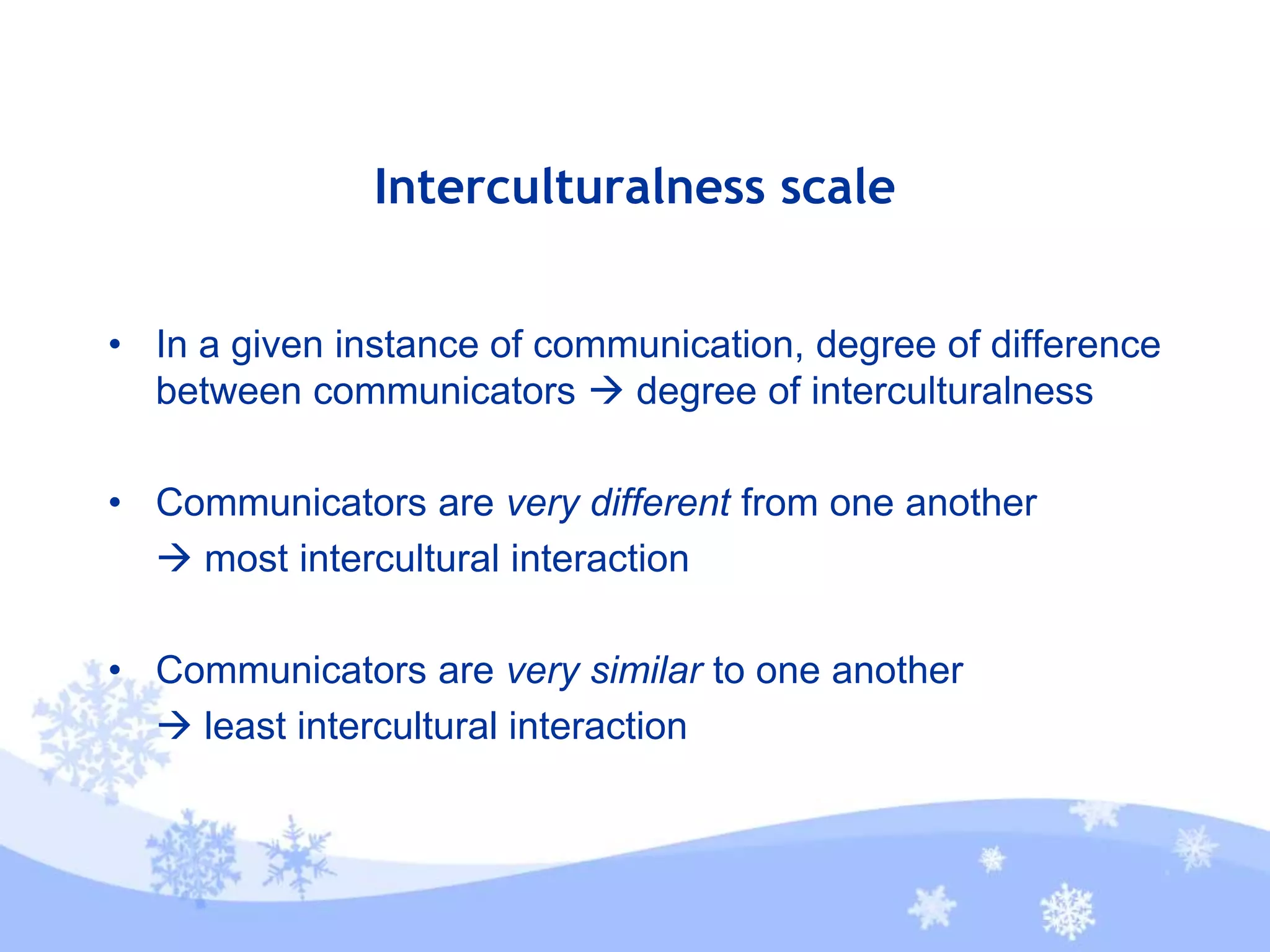 Interculturalness scale
• In a given instance of communication, degree of difference
between communicators  degree of interculturalness
• Communicators are very different from one another
 most intercultural interaction
• Communicators are very similar to one another
 least intercultural interaction
 