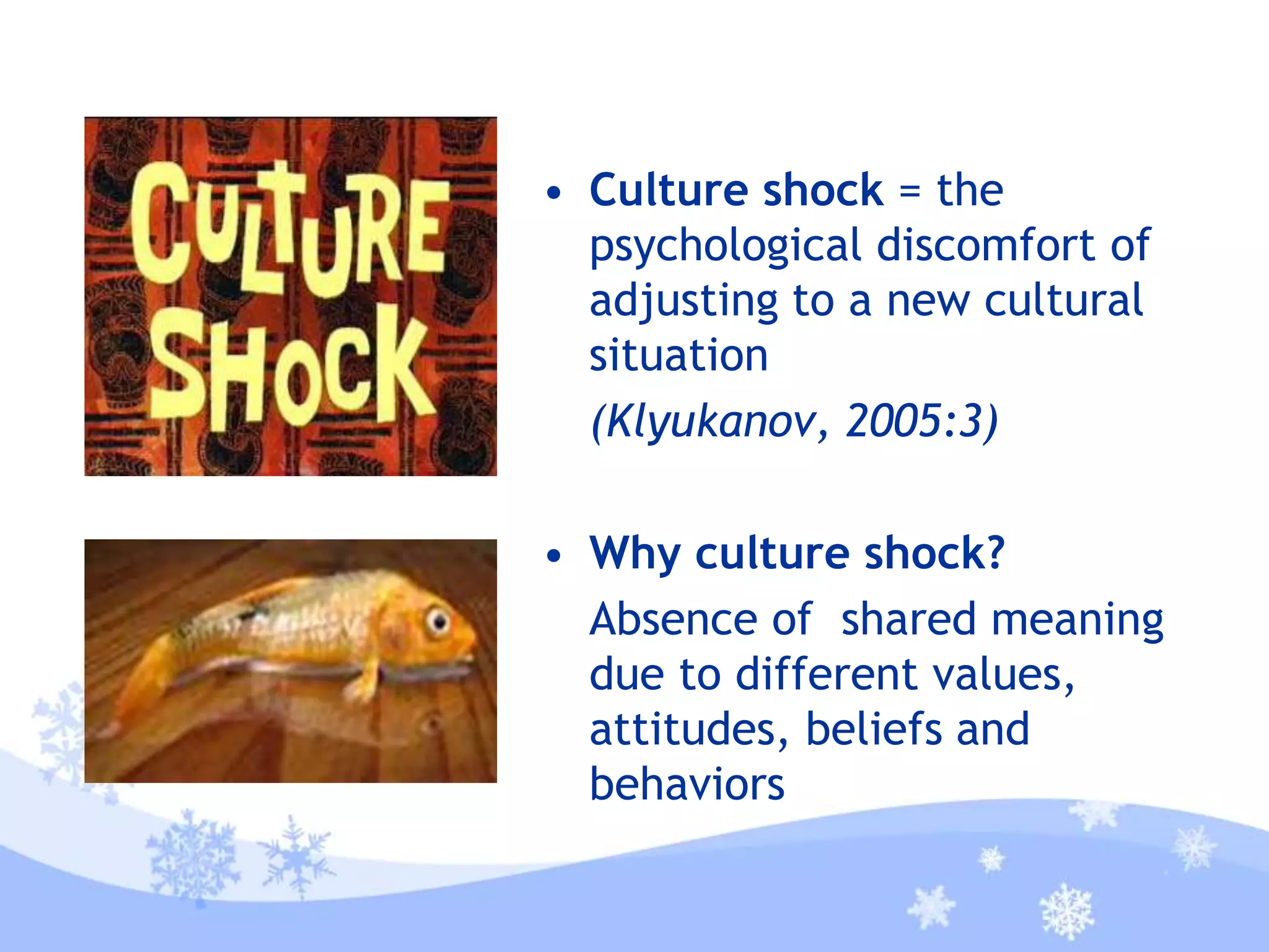 • Culture shock = the
psychological discomfort of
adjusting to a new cultural
situation
(Klyukanov, 2005:3)
• Why culture shock?
Absence of shared meaning
due to different values,
attitudes, beliefs and
behaviors
 