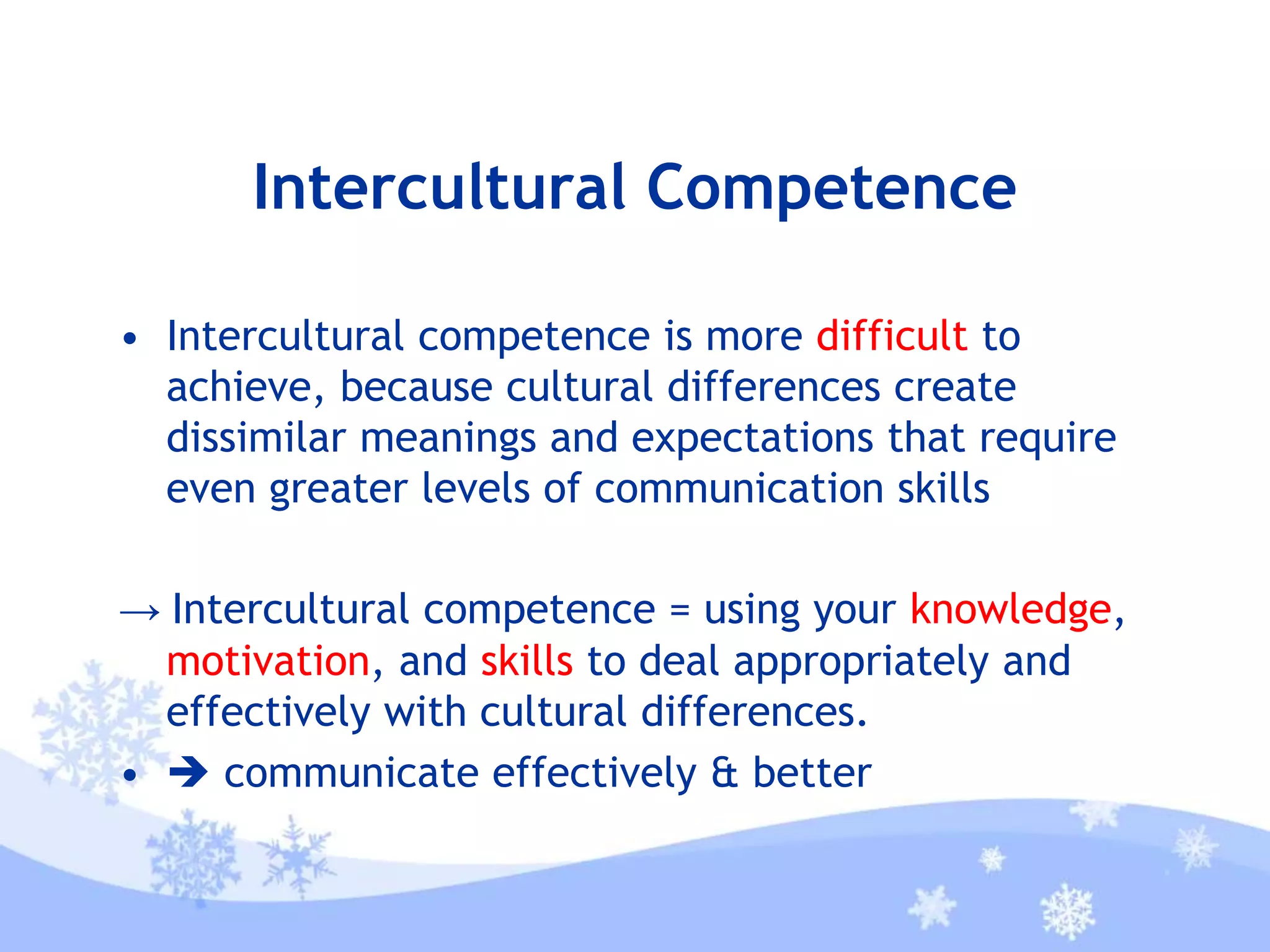 Intercultural Competence
• Intercultural competence is more difficult to
achieve, because cultural differences create
dissimilar meanings and expectations that require
even greater levels of communication skills
→ Intercultural competence = using your knowledge,
motivation, and skills to deal appropriately and
effectively with cultural differences.
•  communicate effectively & better
 