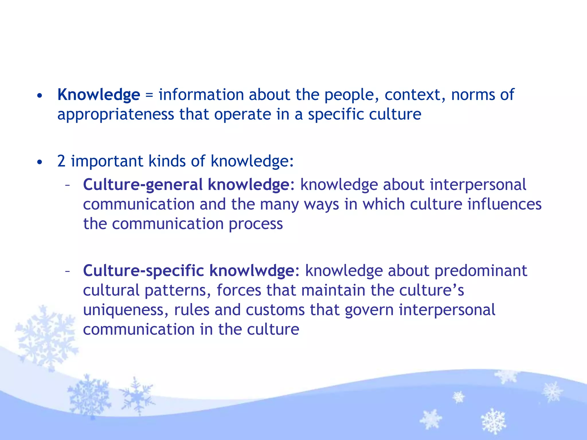 • Knowledge = information about the people, context, norms of
appropriateness that operate in a specific culture
• 2 important kinds of knowledge:
– Culture-general knowledge: knowledge about interpersonal
communication and the many ways in which culture influences
the communication process
– Culture-specific knowlwdge: knowledge about predominant
cultural patterns, forces that maintain the culture’s
uniqueness, rules and customs that govern interpersonal
communication in the culture
 