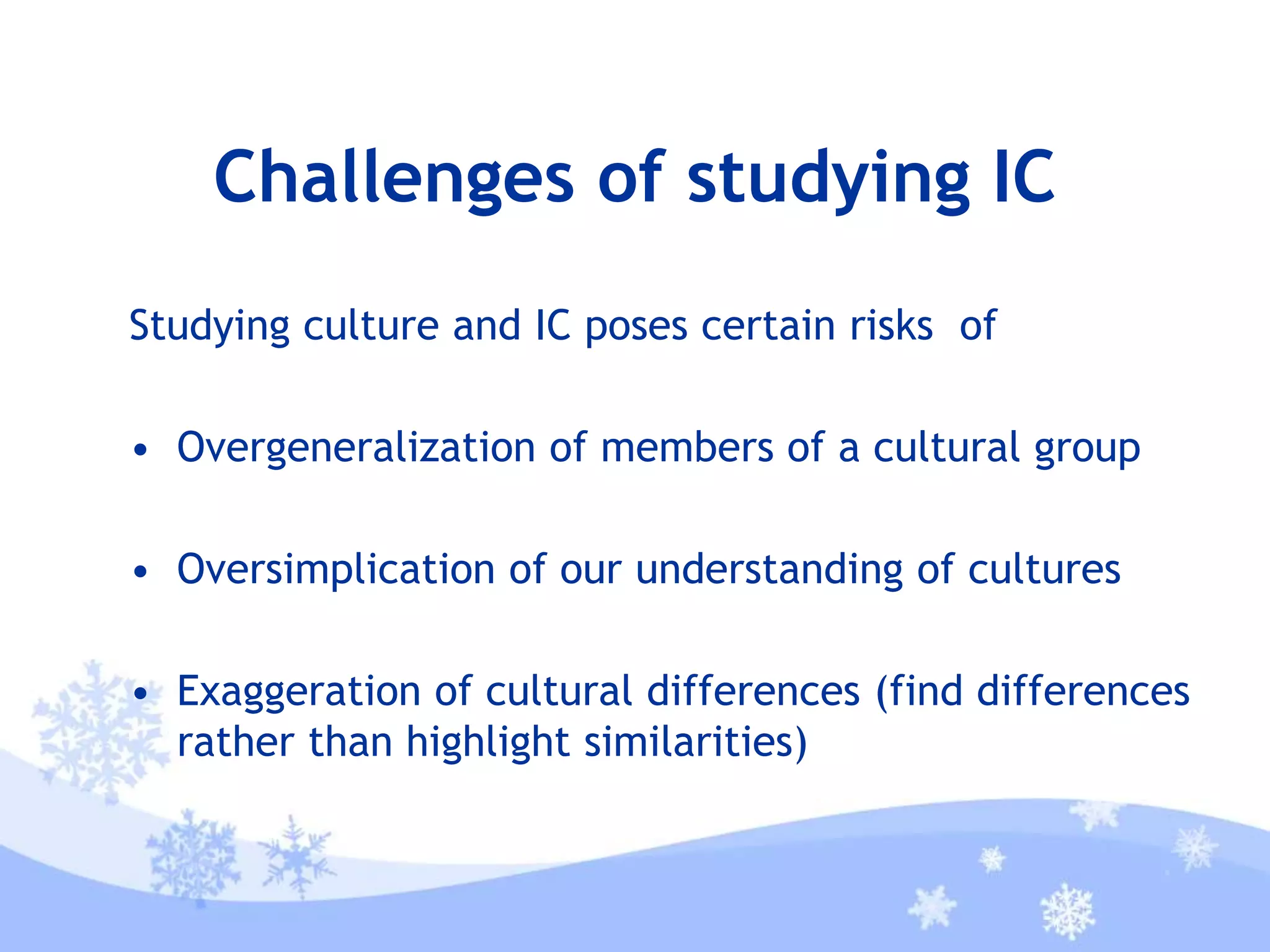 Challenges of studying IC
Studying culture and IC poses certain risks of
• Overgeneralization of members of a cultural group
• Oversimplication of our understanding of cultures
• Exaggeration of cultural differences (find differences
rather than highlight similarities)
 