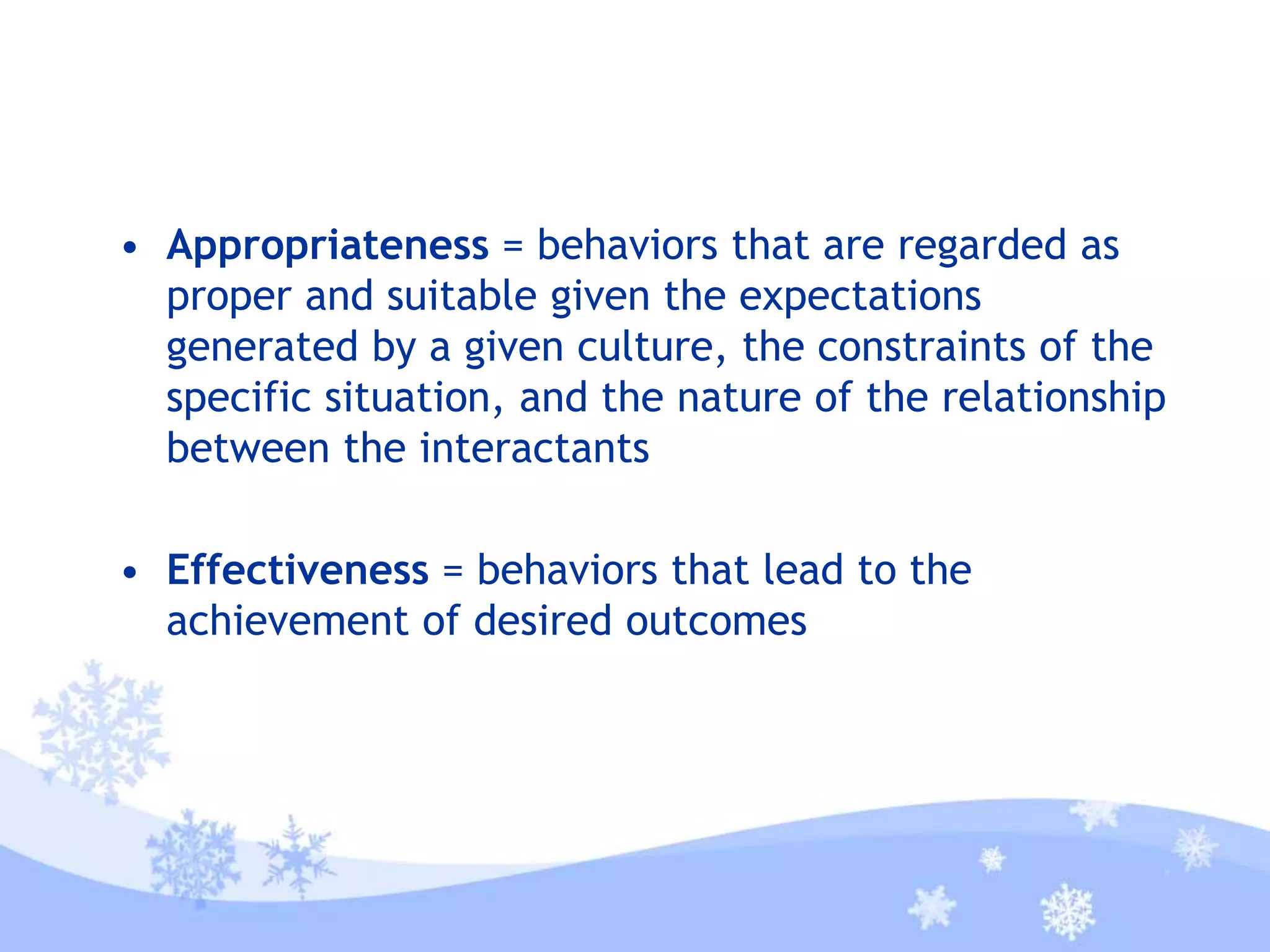 • Appropriateness = behaviors that are regarded as
proper and suitable given the expectations
generated by a given culture, the constraints of the
specific situation, and the nature of the relationship
between the interactants
• Effectiveness = behaviors that lead to the
achievement of desired outcomes
 