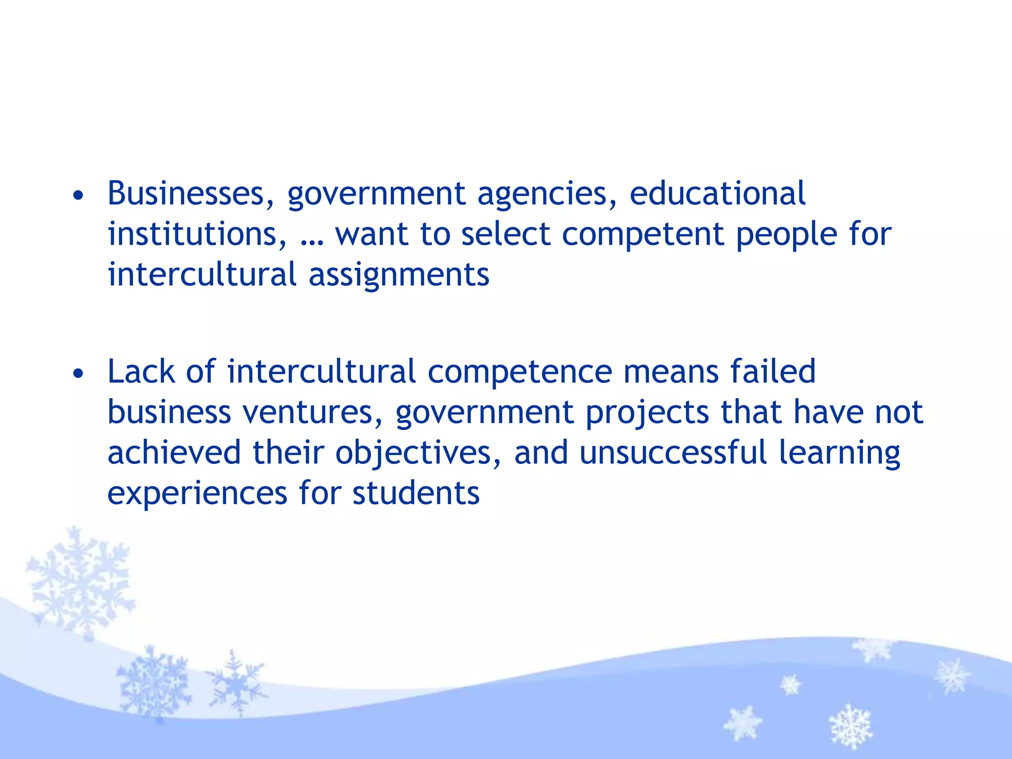 • Businesses, government agencies, educational
institutions, … want to select competent people for
intercultural assignments
• Lack of intercultural competence means failed
business ventures, government projects that have not
achieved their objectives, and unsuccessful learning
experiences for students
 