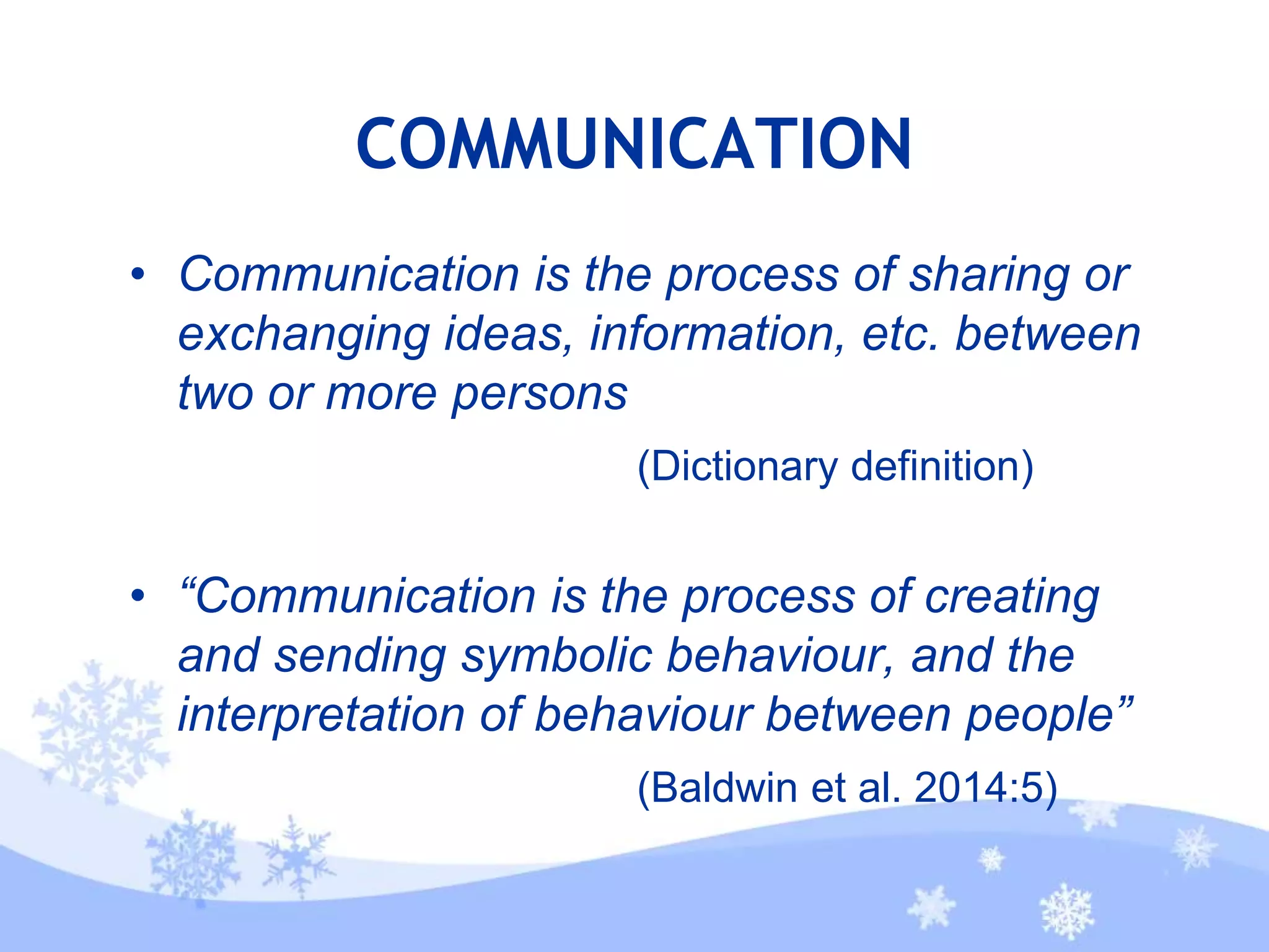 COMMUNICATION
• Communication is the process of sharing or
exchanging ideas, information, etc. between
two or more persons
(Dictionary definition)
• “Communication is the process of creating
and sending symbolic behaviour, and the
interpretation of behaviour between people”
(Baldwin et al. 2014:5)
 