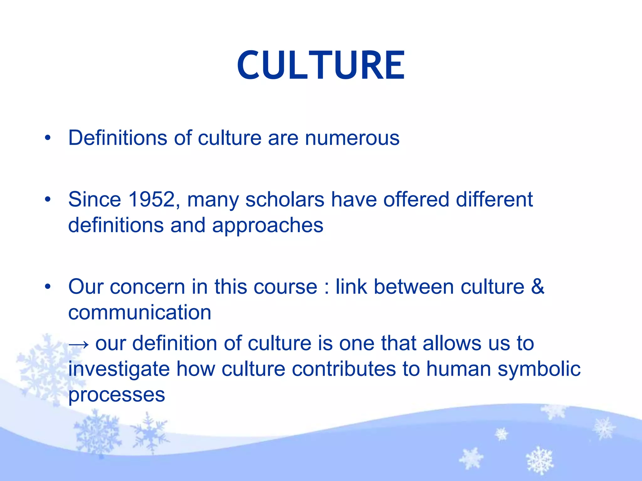 CULTURE
• Definitions of culture are numerous
• Since 1952, many scholars have offered different
definitions and approaches
• Our concern in this course : link between culture &
communication
→ our definition of culture is one that allows us to
investigate how culture contributes to human symbolic
processes
 