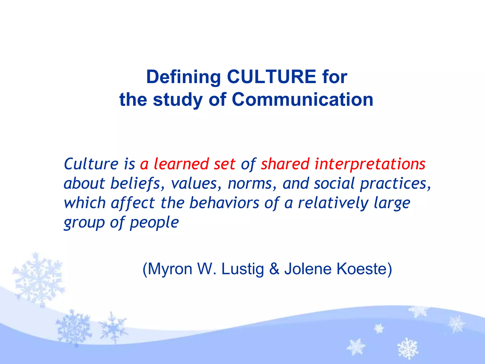 Defining CULTURE for
the study of Communication
Culture is a learned set of shared interpretations
about beliefs, values, norms, and social practices,
which affect the behaviors of a relatively large
group of people
(Myron W. Lustig & Jolene Koeste)
 