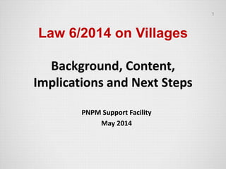 Law 6/2014 on Villages
Background, Content,
Implications and Next Steps
PNPM Support Facility
May 2014
1
 