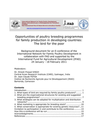International Network for Family Poultry Development
          Réseau International pour le Développement de l'Aviculture
          Familiale
          Red Internacional Para El Desarrollo de la Avicultura Familiar

                 www.fao.org/ag/againfo/themes/en/infpd/home.html




 Opportunities of poultry breeding programmes
 for family production in developing countries:
              The bird for the poor

       Background document for an E-conference of the
   International Network for Family Poultry Development in
         collaboration with FAO and supported by the
    International Fund for Agricultural Development (IFAD)
                24 January - 18 February 2011

Moderators:
Dr. Dinesh Prasad SINGH
Central Avian Research Institute (CARI), Izatnagar, India
Dr. Jean Claude FOTSA
Institut de Recherche Agricole pour le Développement (IRAD)
Bamenda, Cameroon


Contents
Introduction................................................................................ 1
1. What types of bird are required by family poultry producers? ........ 1
2. What are the organizational structures for existing and suggested
   breeding programmes? ............................................................ 7
3. What strategies can be adopted for multiplication and distribution
   networks? .............................................................................. 9
4. What marketing is appropriate for breeding stock? .....................10
5. What conservation is appropriate for existing genetic resources? ..11
Invitation to participation in and contribute to the conference ..........14
How this e-conference will be run .................................................15
Acknowledgements .....................................................................16
References ................................................................................17
 