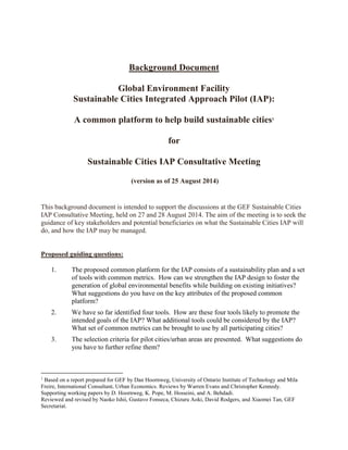 Background Document 
Global Environment Facility 
Sustainable Cities Integrated Approach Pilot (IAP): 
A common platform to help build sustainable cities1 
for 
Sustainable Cities IAP Consultative Meeting 
(version as of 25 August 2014) 
This background document is intended to support the discussions at the GEF Sustainable Cities 
IAP Consultative Meeting, held on 27 and 28 August 2014. The aim of the meeting is to seek the 
guidance of key stakeholders and potential beneficiaries on what the Sustainable Cities IAP will 
do, and how the IAP may be managed. 
Proposed guiding questions: 
1. The proposed common platform for the IAP consists of a sustainability plan and a set 
of tools with common metrics. How can we strengthen the IAP design to foster the 
generation of global environmental benefits while building on existing initiatives? 
What suggestions do you have on the key attributes of the proposed common 
platform? 
2. We have so far identified four tools. How are these four tools likely to promote the 
intended goals of the IAP? What additional tools could be considered by the IAP? 
What set of common metrics can be brought to use by all participating cities? 
3. The selection criteria for pilot cities/urban areas are presented. What suggestions do 
you have to further refine them? 
1 Based on a report prepared for GEF by Dan Hoornweg, University of Ontario Institute of Technology and Mila 
Freire, International Consultant, Urban Economics. Reviews by Warren Evans and Christopher Kennedy. 
Supporting working papers by D. Hoornweg, K. Pope, M. Hosseini, and A. Behdadi. 
Reviewed and revised by Naoko Ishii, Gustavo Fonseca, Chizuru Aoki, David Rodgers, and Xiaomei Tan, GEF 
Secretariat. 
 