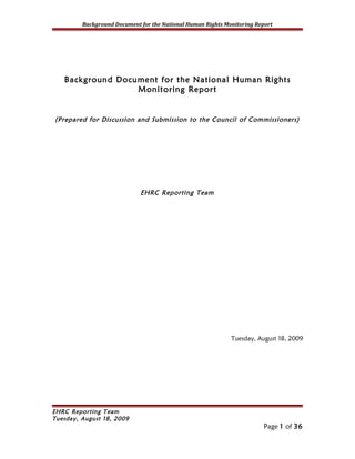 Background Document for the National Human Rights Monitoring Report




   Background Document for the National Human Rights
                  Monitoring Report


(Prepared for Discussion and Submission to the Council of Commissioners)




                             EHRC Reporting Team




                                                             Tuesday, August 18, 2009




EHRC Reporting Team
Tuesday, August 18, 2009
                                                                        Page 1 of 36
 