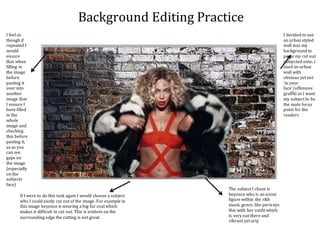 Background Editing Practice
I decided to use
an urban styled
wall was my
background to
paste my cut out
subjected onto. I
used an urban
wall with
obvious yet not
‘in your
face’/offensive
graffiti as I want
my subject to be
the main focus
point for the
readers
The subject I chose is
beyonce who is an iconic
figure within the r&b
music genre. She portrays
this with her outfit which
is very out there and
vibrant yet arty
If I were to do this task again I would choose a subject
who I could easily cut out of the image. For example in
this image beyonce is wearing a big fur coat which
makes it difficult to cut out. This is evident on the
surrounding edge the cutting is not great.
I feel as
though if
repeated I
would
ensure
that when
filling in
the image
before
pasting it
over into
another
image that
I ensure I
have filled
in the
whole
image and
checking
this before
pasting it,
as as you
can see
gaps on
the image
(especially
on the
subjects
face)
 
