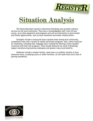  <br />Situation Analysis<br />The Powershop Gym located in downtown Brookings area provides wellness services to the local community. They have a knowledgeable staff, have 24 hour access, up to date equipment and programs and well as information on local health and fitness opportunities, such as local marathons and health related affairs. <br />Strengths include a strong and loyal customer base among local community, competitive rates and a variety of classes and fitness programs. Also, online resources for marketing, including their webpage and e-mailing list offering current member incentives and fresh new programs. They include discounts for some of Brookings largest manufacturing business employees and sponsor many local benefits.<br />Weakness include a smaller facility, some hours un-staffed, location in busy downtown area, no playing courts or water facilities, no full-sized track and a lack of parking availability.<br /> <br />Competitive Set<br />The top three competitors for The Powershop include:<br /> <br />SDSU Wellness Center -is strong in promoting current trends for fitness, including playing courts, a full sized track, and a rock climbing wall. They match the Powershop well with their prices, staff, and hours. <br />SNAP fitness -is able to market to a different type of member that prefers a more independent and private workout, they operate un-staffed 24 hours. The equipment is comparable to the Powershop but they lack fitness programs and classes and can only meet minimal weight training and fitness needs. <br />Curves -offers a personalized program that is quick and easy. Their equipment is geared specifically to one type of workout, but the convenience appeals to people with time demands. The weakness of their program is that it’s a “one size fits all” approach to fitness.<br />Industry Analysis<br />With the country gaining ground in knowledge of health and fitness related issues, people have started making being active a top priority. Many studies support the objectives of fitness facilities making health and prevention business industry grow rapidly. <br />According to ibisworld.com “This industry has enjoyed healthy revenue growth as Americans become more aware of the importance of fitness. Health and social interaction are the main factors that draw members to fitness and recreational clubs, along with appearance related factors including muscle tone, looking better and weight control. The media has played its part, with an increased emphasis on appearance and wellness evident.” <br />Company Overview<br /> <br />7 counties makeup The Register coverage area <br />We reach about 16,000 households through The Register and The Profile combined <br />The counties include: Brookings, Deuel, Hamlin, Kingsbury, Lake, Moody, and Lincoln encompassing 24 towns.<br /> <br />Facts about the Register:<br />Coverage area has the second highest median household income in South Dakota <br />Lowest Unemployment rate in South Dakota.<br />Overall region Population is 70,730 and that is split 50/50 male and female. <br />Brookings population of 20,900 <br />the highest age population is age 19-24 being 10,003<br />second highest is 25-54 age population at 4, 488 <br />third highest is the 65 and older population with 1,834<br />Readership: 14,935 READERS PER DAY<br />34–45 YEARS 27%<br />46–60 YEARS 30% <br />Benefits of online marketing:<br />Ads on our free online paper are $59 per week and we guarantee that your ad will be seen a minimum of 10,000 times.<br /> <br />Needs Analysis<br /> <br />According to the Powershop manager, the current membership statistics as of 3/1/10<br />51.8% female<br />48.1% Male<br /> <br />Female average age is 39.6<br />Male average age is 38.0<br />Maintaining a balanced ratio of male and female members, with women always slightly higher.<br />Gaining new membership that will last throughout the summer season, when college membership numbers decline.<br />Getting more attention among residents in the region between the ages of 25-65.<br />Associating the Powershop with other well known regional business’s in their “Worldly Wellness” promo to broaden the Powershop’s recognition.<br />  <br />Quote from manager:<br />“Target pop is everyone :) just kidding! Mostly the 25-65 business men and women is our biggest population and who we would like to target to, also, women more than men.  We have more women than men now and want to keep it that way plus help people see that it isn't the quot;
hardcorequot;
 or quot;
meat head bodybuilding gymquot;
 where everyone is in shape and where it's intimidating, been fighting that stigma for 15yrs.”<br /> <br /> <br />Features/benefits<br /> <br />Through a 3-6 month advertisement in the Brookings Register paper and online site, the Powershop gym will reach a wider customer base.<br />Advertising the “Worldly Wellness” promotion in the Brookings Register before program start date will ensure a response of a new membership marketing segment.<br />Online advertisement that matches running print ads will ensure the entire region (all 6 counties) is reached before program start dates.<br />The Powershop will reach their target demographic because of an older reading population.<br />The Powershop will reach also non-subscribers through the online advertisement. Thus, they will get more ROI for online readers matched with the print advertisement.<br />Objectives<br />Making the call and getting general information on customer base and types of members.<br />Discovering areas of strength and weakness, in order to further discuss needs.<br />Identifying ways to match The Registers benefits with the needs of The Powershops marketing.<br />Present the value added to the Powershop through the Register’s advertisement packages.<br />Re-evaluate concerns and objections to the promotion.<br />Close and get long-term business relationship.<br />The purpose of this sales call is to market a few package ideas to the Powershop for their promotion and basic advertising needs in order to persuade them to establish business with the Register. The Powershops loyal customer base provides a good starting point, since most ages they value as customers fall into the highest amount of readership. Since the Powershop is a well established downtown business, the Register readers should be familiar with the name, and will be intrigued by the new advertising. Online viewers will help promote business as well, since online marketing is passed along more efficiently, especially with promos or deals. <br />Strategies and Rationale<br /> <br />Before making an appointment for a sales meeting, I talked to the Powershop’s owners to gather understanding of their current marketing strategies and the effectiveness of this method. Their feedback helped me get needs analysis. I then corresponded with the manager about client stats, and business atmosphere for this area. From the information I gathered and the information about their promos, I created advertising packages that could meet the needs of their business for not only their promo program, but for future advertising. <br />In order to be prepared for the sales meeting I will gather clean, creative examples of the advertisements we will run for them, as well as current stats on our business including other Brookings business testimonials. I will address any questions during the meeting and make sure their needs still fit the packages I have prepared. I will then prepare for objections and make sure I have solutions to help them see that over all our advertising will provide the best value to their company.<br /> <br />Objections and Answers<br />“Why isn’t our typical WOM advertising enough?”<br />WOM advertising can be effective, especially in such a small community, where good business owners get lots of recognition. By implementing an advertising strategy with us, you can solidify the community’s ideas about your business while reaching out to those not reached by typical WOM.<br /> <br />Is paying this much for advertising really going to help our business grow?<br />Certainly, with the amount of online attention you will receive along with partnering with other businesses for your “worldly wellness” promotion, the plan is sure to gain you a new customer base. Better yet, if you stick with our business for advertising people will continue to look for your ads to learn about new information about your business. The online ads will help spread the word about this promotion as well.<br /> <br />Is the return on this investment worth it for our program promotion?<br /> <br />One of the greatest things about a seasonal promotion is that when the time comes next year to host the same program, you can be sure that those who took part in it the first time will look in the same paper (ours) for the new promotion the next year. This allows them to develop a relationship to you and us for meeting their needs on updates with your promotion. <br /> <br />