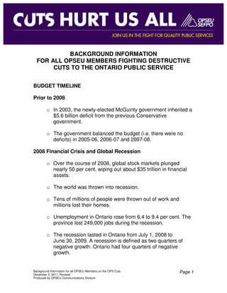 BACKGROUND INFORMATION
  FOR ALL OPSEU MEMBERS FIGHTING DESTRUCTIVE
       CUTS TO THE ONTARIO PUBLIC SERVICE


BUDGET TIMELINE

Prior to 2008

         o In 2003, the newly-elected McGuinty government inherited a
           $5.6 billion deficit from the previous Conservative
           government.

         o The government balanced the budget (i.e. there were no
           deficits) in 2005-06, 2006-07 and 2007-08.

2008 Financial Crisis and Global Recession

         o Over the course of 2008, global stock markets plunged
           nearly 50 per cent, wiping out about $35 trillion in financial
           assets.

         o The world was thrown into recession.

         o Tens of millions of people were thrown out of work and
           millions lost their homes.

         o Unemployment in Ontario rose from 6.4 to 9.4 per cent. The
           province lost 249,000 jobs during the recession.

         o The recession lasted in Ontario from July 1, 2008 to
           June 30, 2009. A recession is defined as two quarters of
           negative growth. Ontario had four quarters of negative
           growth.


Background Information for all OPSEU Members on the OPS Cuts         Page 1
December 2, 2011, Revised
Produced by OPSEU Communications Division
 
