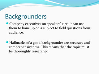 Backgrounders
Company executives on speakers’ circuit can use
them to bone up on a subject to field questions from
audience.
Hallmarks of a good backgrounder are accuracy and
comprehensiveness. This means that the topic must
be thoroughly researched.
 