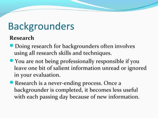 Backgrounders
Research
Doing research for backgrounders often involves
using all research skills and techniques.
You are not being professionally responsible if you
leave one bit of salient information unread or ignored
in your evaluation.
Research is a never-ending process. Once a
backgrounder is completed, it becomes less useful
with each passing day because of new information.
 