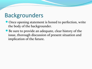 Backgrounders
Once opening statement is honed to perfection, write
the body of the backgrounder.
Be sure to provide an adequate, clear history of the
issue, thorough discussion of present situation and
implication of the future.
 