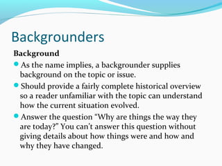 Backgrounders
Background
As the name implies, a backgrounder supplies
background on the topic or issue.
Should provide a fairly complete historical overview
so a reader unfamiliar with the topic can understand
how the current situation evolved.
Answer the question “Why are things the way they
are today?” You can’t answer this question without
giving details about how things were and how and
why they have changed.
 