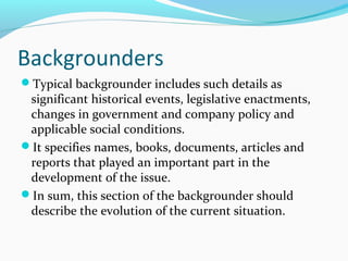 Backgrounders
Typical backgrounder includes such details as
significant historical events, legislative enactments,
changes in government and company policy and
applicable social conditions.
It specifies names, books, documents, articles and
reports that played an important part in the
development of the issue.
In sum, this section of the backgrounder should
describe the evolution of the current situation.
 