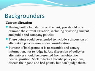 Backgrounders
Current Situation
Having built a foundation on the past, you should now
examine the current situation, including reviewing current
and public and company policies.
These points could be extended to include a discussion of
alternative policies now under consideration.
Purpose of backgrounder is to assemble and convey
information, not to judge it. Any discussion of policy or
alternatives should be presented from an objective,
neutral position. Stick to facts. Describe policy options,
discuss their good and bad points, but don’t judge them.
 
