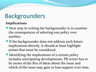 Backgrounders
Implications
Next step in writing the backgrounder is to examine
the consequences of selecting one policy over
another.
If the backgrounder does not address such future
implications directly, it should at least highlight
points that must be considered.
Identifying the implications of a certain policy
includes anticipating developments. PR writer has to
be aware of the flux of ideas about the issue and
which of the issue may gain or lose support over time.
 