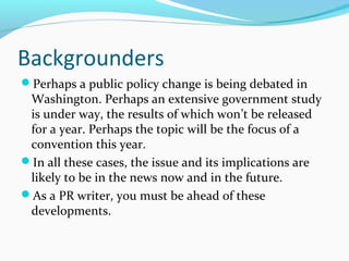 Backgrounders
Perhaps a public policy change is being debated in
Washington. Perhaps an extensive government study
is under way, the results of which won’t be released
for a year. Perhaps the topic will be the focus of a
convention this year.
In all these cases, the issue and its implications are
likely to be in the news now and in the future.
As a PR writer, you must be ahead of these
developments.
 