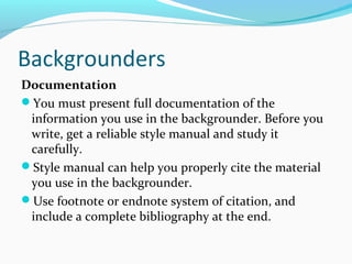 Backgrounders
Documentation
You must present full documentation of the
information you use in the backgrounder. Before you
write, get a reliable style manual and study it
carefully.
Style manual can help you properly cite the material
you use in the backgrounder.
Use footnote or endnote system of citation, and
include a complete bibliography at the end.
 