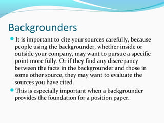 Backgrounders
It is important to cite your sources carefully, because
people using the backgrounder, whether inside or
outside your company, may want to pursue a specific
point more fully. Or if they find any discrepancy
between the facts in the backgrounder and those in
some other source, they may want to evaluate the
sources you have cited.
This is especially important when a backgrounder
provides the foundation for a position paper.
 