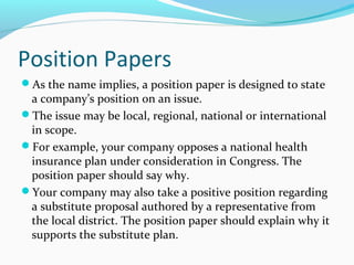 Position Papers
As the name implies, a position paper is designed to state
a company’s position on an issue.
The issue may be local, regional, national or international
in scope.
For example, your company opposes a national health
insurance plan under consideration in Congress. The
position paper should say why.
Your company may also take a positive position regarding
a substitute proposal authored by a representative from
the local district. The position paper should explain why it
supports the substitute plan.
 