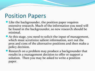 Position Papers
Like the backgrounder, the position paper requires
extensive research. Much of the information you need will
be found in the backgrounder, so new research should be
minimal.
At this stage, you need to solicit the input of management,
which must scrutinize salient information, sort out the
pros and cons of the alternative positions and then make a
policy decision.
Research on a problem may produce a backgrounder that
results in a management decision to offer or support a
solution. Then you may be asked to write a position
paper.
 