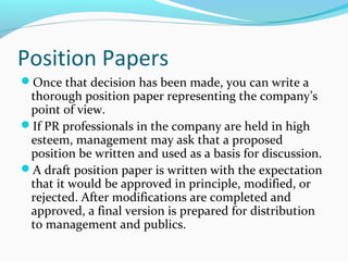 Position Papers
Once that decision has been made, you can write a
thorough position paper representing the company’s
point of view.
If PR professionals in the company are held in high
esteem, management may ask that a proposed
position be written and used as a basis for discussion.
A draft position paper is written with the expectation
that it would be approved in principle, modified, or
rejected. After modifications are completed and
approved, a final version is prepared for distribution
to management and publics.
 
