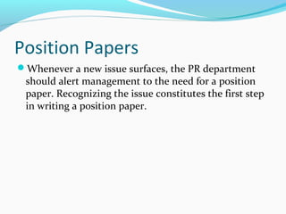 Position Papers
Whenever a new issue surfaces, the PR department
should alert management to the need for a position
paper. Recognizing the issue constitutes the first step
in writing a position paper.
 