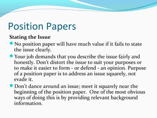 Position Papers
Stating the Issue
No position paper will have much value if it fails to state
the issue clearly.
Your job demands that you describe the issue fairly and
honestly. Don’t distort the issue to suit your purposes or
to make it easier to form - or defend - an opinion. Purpose
of a position paper is to address an issue squarely, not
evade it.
Don’t dance around an issue; meet it squarely near the
beginning of the position paper. One of the most obvious
ways of doing this is by providing relevant background
information.
 