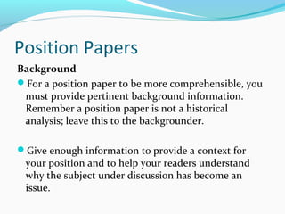 Position Papers
Background
For a position paper to be more comprehensible, you
must provide pertinent background information.
Remember a position paper is not a historical
analysis; leave this to the backgrounder.
Give enough information to provide a context for
your position and to help your readers understand
why the subject under discussion has become an
issue.
 
