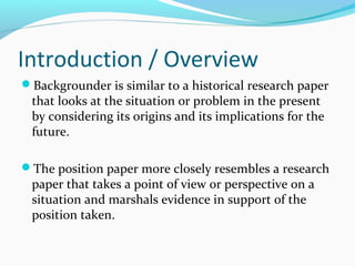 Introduction / Overview
Backgrounder is similar to a historical research paper
that looks at the situation or problem in the present
by considering its origins and its implications for the
future.
The position paper more closely resembles a research
paper that takes a point of view or perspective on a
situation and marshals evidence in support of the
position taken.
 