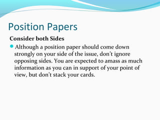 Position Papers
Consider both Sides
Although a position paper should come down
strongly on your side of the issue, don’t ignore
opposing sides. You are expected to amass as much
information as you can in support of your point of
view, but don’t stack your cards.
 