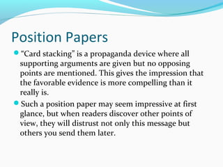 Position Papers
“Card stacking” is a propaganda device where all
supporting arguments are given but no opposing
points are mentioned. This gives the impression that
the favorable evidence is more compelling than it
really is.
Such a position paper may seem impressive at first
glance, but when readers discover other points of
view, they will distrust not only this message but
others you send them later.
 