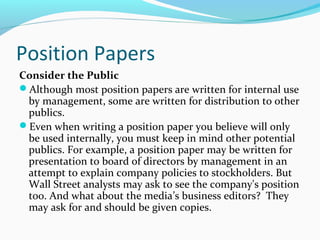 Position Papers
Consider the Public
Although most position papers are written for internal use
by management, some are written for distribution to other
publics.
Even when writing a position paper you believe will only
be used internally, you must keep in mind other potential
publics. For example, a position paper may be written for
presentation to board of directors by management in an
attempt to explain company policies to stockholders. But
Wall Street analysts may ask to see the company's position
too. And what about the media’s business editors? They
may ask for and should be given copies.
 