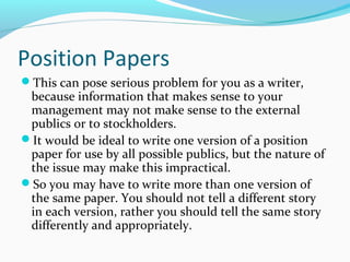 Position Papers
This can pose serious problem for you as a writer,
because information that makes sense to your
management may not make sense to the external
publics or to stockholders.
It would be ideal to write one version of a position
paper for use by all possible publics, but the nature of
the issue may make this impractical.
So you may have to write more than one version of
the same paper. You should not tell a different story
in each version, rather you should tell the same story
differently and appropriately.
 