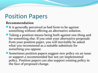 Position Papers
Recommendation
It is generally perceived as bad form to be against
something without offering an alternative solution.
Taking a position means being both against one thing and
for something else. If you omit your alternative proposals
from your position paper, you will inevitably be asked
what you recommend as a suitable substitute for
something you oppose.
Sometimes position papers suggest new policy on an issue
or support a recommended but not yet implemented
policy. Position papers can also support existing policy in
the face of proposed change.
 
