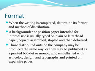 Format
When the writing is completed, determine its format
and method of distribution.
A backgrounder or position paper intended for
internal use is usually typed on plain or letterhead
paper, copied, assembled, stapled and then delivered.
Those distributed outside the company may be
produced the same way, or they may be published as
a printed booklet or monograph, embellished with
art, color, design, and typography and printed on
expensive paper.
 