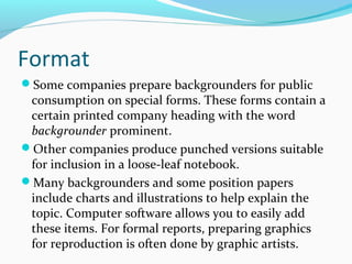 Format
Some companies prepare backgrounders for public
consumption on special forms. These forms contain a
certain printed company heading with the word
backgrounder prominent.
Other companies produce punched versions suitable
for inclusion in a loose-leaf notebook.
Many backgrounders and some position papers
include charts and illustrations to help explain the
topic. Computer software allows you to easily add
these items. For formal reports, preparing graphics
for reproduction is often done by graphic artists.
 