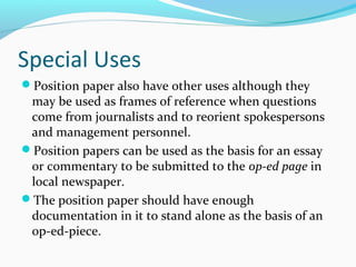 Special Uses
Position paper also have other uses although they
may be used as frames of reference when questions
come from journalists and to reorient spokespersons
and management personnel.
Position papers can be used as the basis for an essay
or commentary to be submitted to the op-ed page in
local newspaper.
The position paper should have enough
documentation in it to stand alone as the basis of an
op-ed-piece.
 