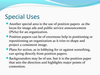 Special Uses
Another special area is the use of position papers as the
locus for image ads and public service announcement
(PSAs) for an organization.
Position papers can be of enormous help in positioning or
repositioning an organization as it tries to shape and
project a consistent image.
Plans for action, as in lobbying for or against something,
can spring directly from position papers.
Backgrounders may be of use, but it is the position paper
that sets the direction and highlights major points of
contention.
 
