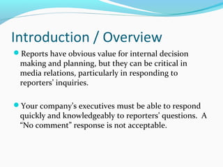 Introduction / Overview
Reports have obvious value for internal decision
making and planning, but they can be critical in
media relations, particularly in responding to
reporters’ inquiries.
Your company’s executives must be able to respond
quickly and knowledgeably to reporters’ questions. A
“No comment” response is not acceptable.
 