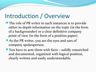 Introduction / Overview
The role of PR writer in such instances is to provide
either in-depth information on the topic (in the form
of a backgrounder) or a clear definitive company
point of view (in the form of a position paper).
As the PR writer, you are the eyes and ears of
company spokesperson.
You have to arm them with facts – solidly researched
and documented, organized with logical position,
clearly written and easily understandable.
 