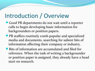 Introduction / Overview
Good PR departments do not wait until a reporter
calls to begin developing basic information for
backgrounders or position papers.
PR staffers routinely comb popular and specialized
media and documents, searching for salient bits of
information affecting their company or industry.
Bits of information are accumulated and filed for
reference. When the task of writing a backgrounder
or position paper is assigned, they already have a head
start on research.
 