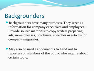 Backgrounders
Backgrounders have many purposes. They serve as
information for company executives and employees.
Provide source materials to copy writers preparing
ads, news releases, brochures, speeches or articles for
company magazines.
May also be used as documents to hand out to
reporters or members of the public who inquire about
certain topic.
 
